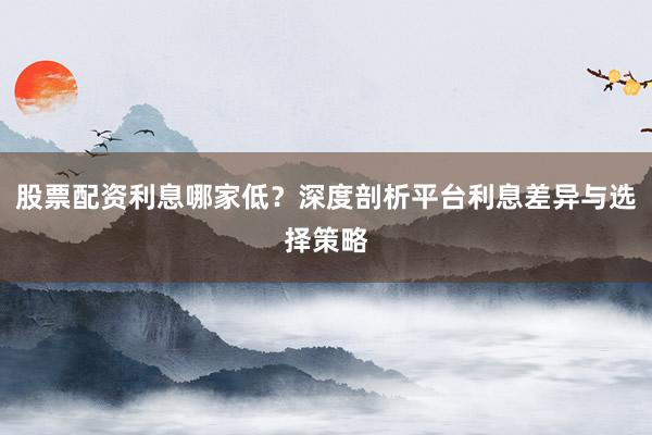 股票配资利息哪家低?深度剖析平台利息差异与选择策略