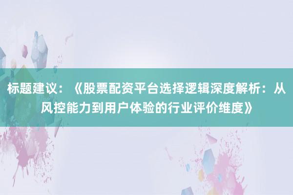 标题建议：《股票配资平台选择逻辑深度解析：从风控能力到用户体验的行业评价维度》
