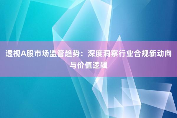 透视A股市场监管趋势:深度洞察行业合规新动向与价值逻辑
