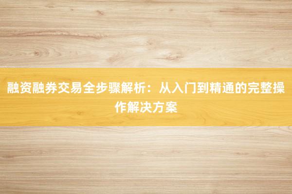 融资融券交易全步骤解析：从入门到精通的完整操作解决方案