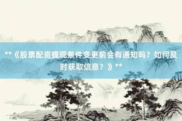 **《股票配资提现条件变更前会有通知吗？如何及时获取信息？》**