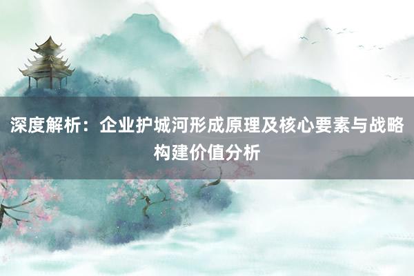 深度解析：企业护城河形成原理及核心要素与战略构建价值分析