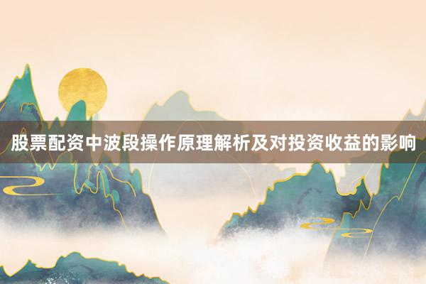 股票配资中波段操作原理解析及对投资收益的影响
