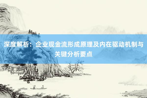 深度解析：企业现金流形成原理及内在驱动机制与关键分析要点