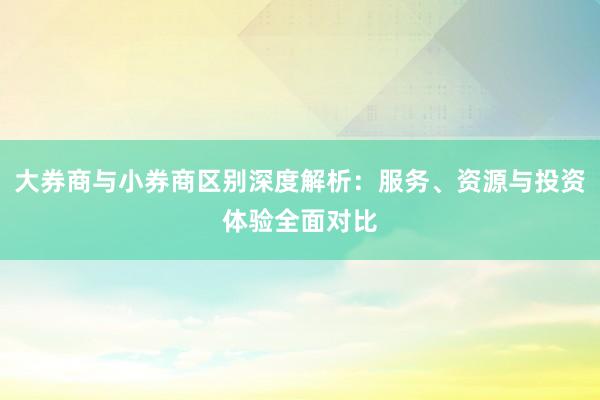 大券商与小券商区别深度解析：服务、资源与投资体验全面对比
