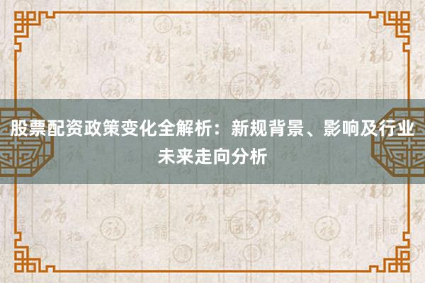 股票配资政策变化全解析:新规背景、影响及行业未来走向分析