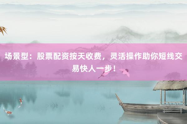 场景型：股票配资按天收费，灵活操作助你短线交易快人一步！