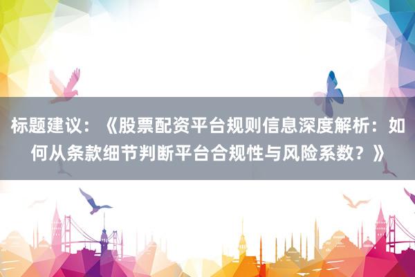 标题建议：《股票配资平台规则信息深度解析：如何从条款细节判断平台合规性与风险系数？》
