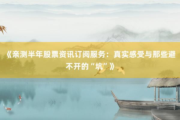 《亲测半年股票资讯订阅服务：真实感受与那些避不开的“坑”》