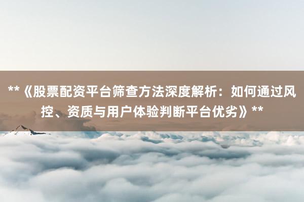 **《股票配资平台筛查方法深度解析：如何通过风控、资质与用户体验判断平台优劣》**