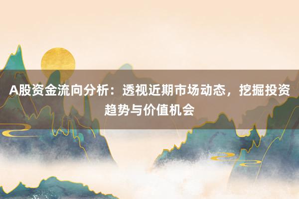 A股资金流向分析：透视近期市场动态，挖掘投资趋势与价值机会