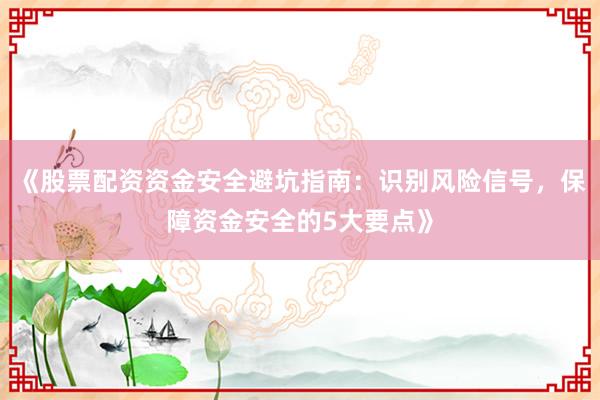 《股票配资资金安全避坑指南：识别风险信号，保障资金安全的5大要点》