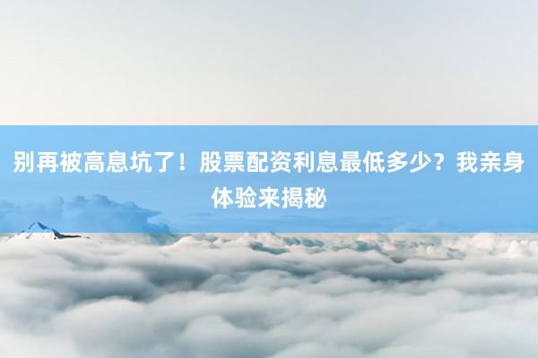 别再被高息坑了！股票配资利息最低多少？我亲身体验来揭秘