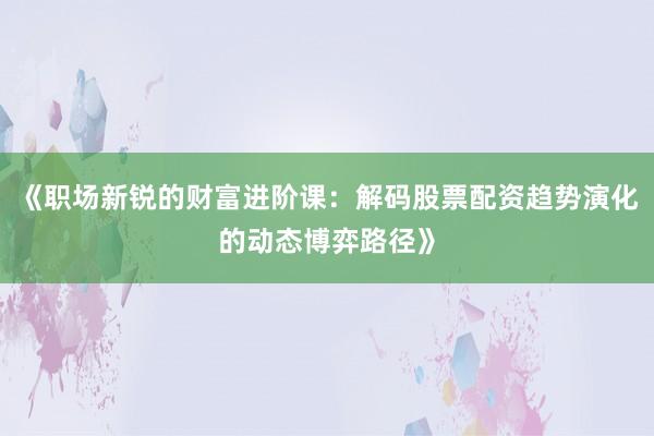 《职场新锐的财富进阶课:解码股票配资趋势演化的动态博弈路径》