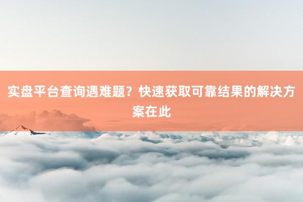 实盘平台查询遇难题?快速获取可靠结果的解决方案在此