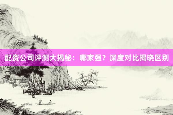 配资公司评测大揭秘：哪家强？深度对比揭晓区别