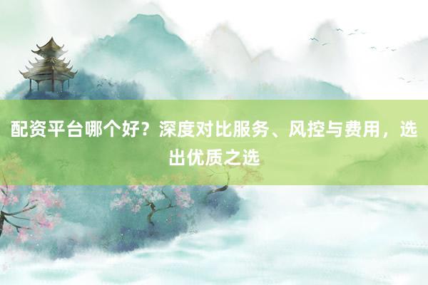 配资平台哪个好？深度对比服务、风控与费用，选出优质之选