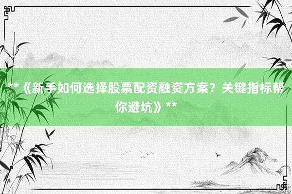 **《新手如何选择股票配资融资方案？关键指标帮你避坑》**