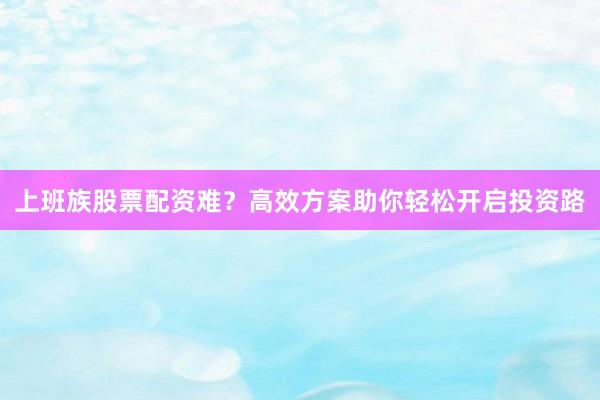 上班族股票配资难?高效方案助你轻松开启投资路