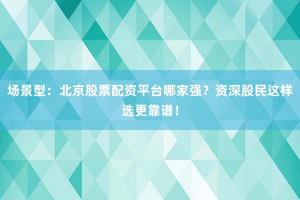 场景型：北京股票配资平台哪家强？资深股民这样选更靠谱！