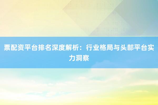 票配资平台排名深度解析：行业格局与头部平台实力洞察