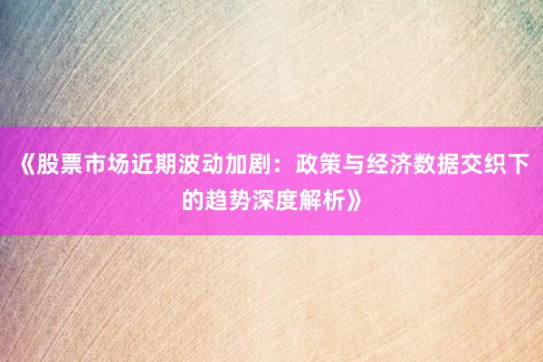 《股票市场近期波动加剧：政策与经济数据交织下的趋势深度解析》
