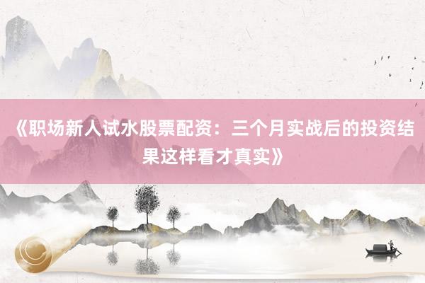 《职场新人试水股票配资：三个月实战后的投资结果这样看才真实》