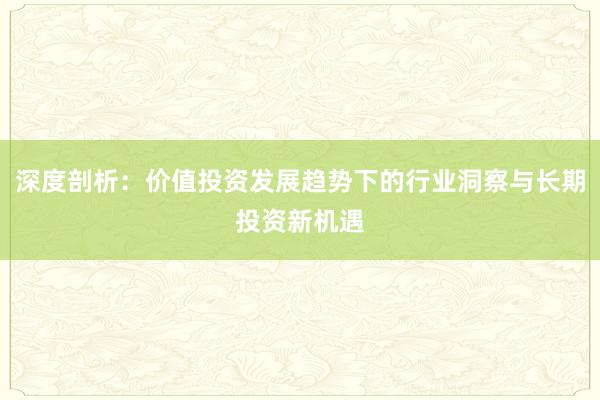 深度剖析：价值投资发展趋势下的行业洞察与长期投资新机遇