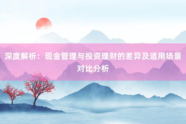 深度解析:现金管理与投资理财的差异及适用场景对比分析