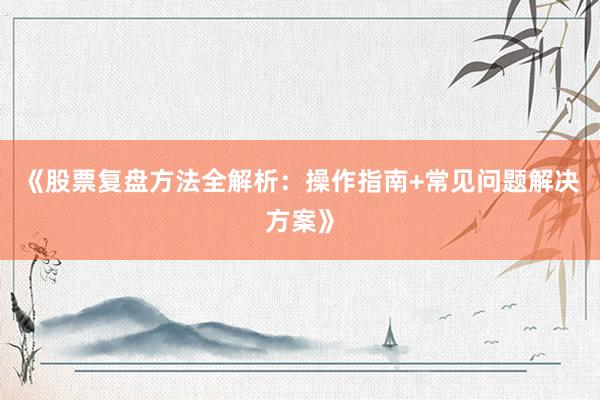 《股票复盘方法全解析：操作指南+常见问题解决方案》