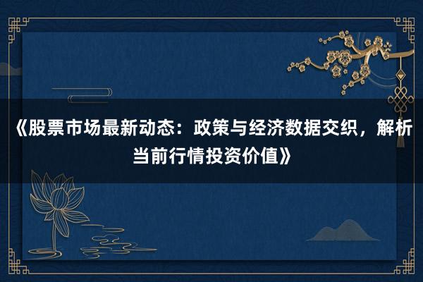 《股票市场最新动态：政策与经济数据交织，解析当前行情投资价值》
