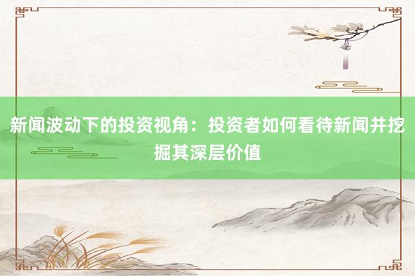 新闻波动下的投资视角：投资者如何看待新闻并挖掘其深层价值