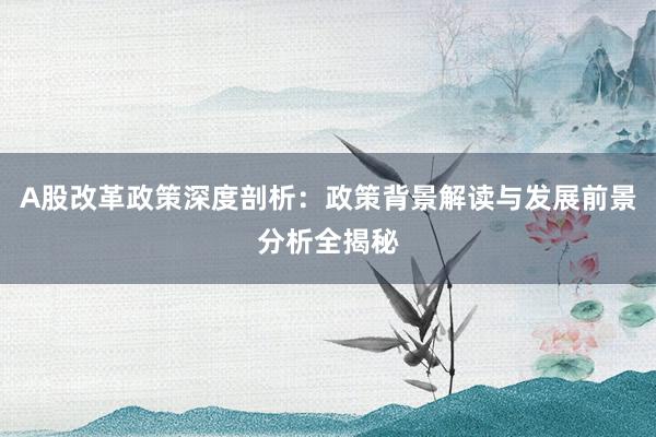A股改革政策深度剖析：政策背景解读与发展前景分析全揭秘