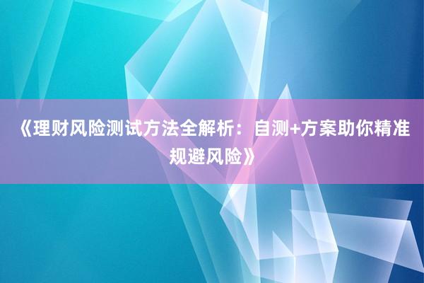 《理财风险测试方法全解析：自测+方案助你精准规避风险》