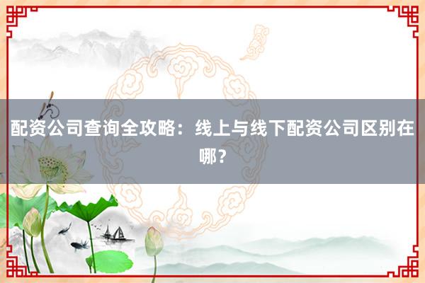 配资公司查询全攻略：线上与线下配资公司区别在哪？