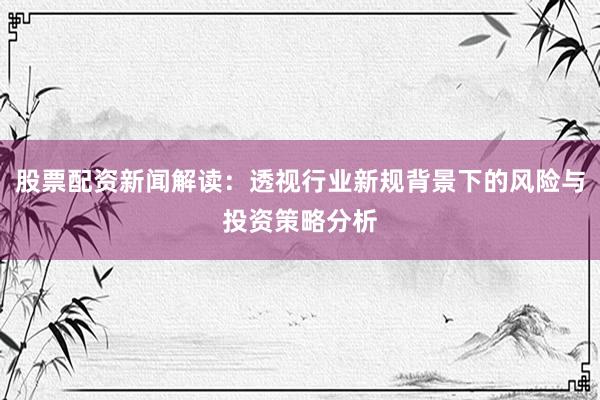 股票配资新闻解读：透视行业新规背景下的风险与投资策略分析
