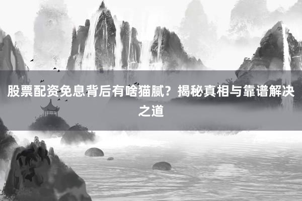 股票配资免息背后有啥猫腻？揭秘真相与靠谱解决之道