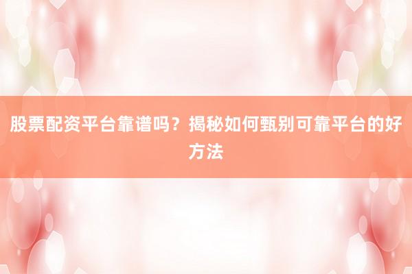 股票配资平台靠谱吗？揭秘如何甄别可靠平台的好方法