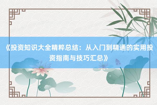 《投资知识大全精粹总结：从入门到精通的实用投资指南与技巧汇总》
