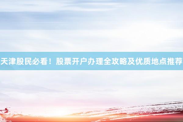 天津股民必看!股票开户办理全攻略及优质地点推荐