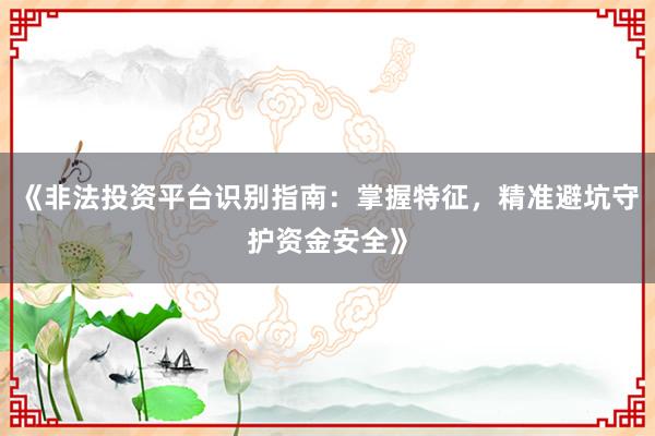 《非法投资平台识别指南：掌握特征，精准避坑守护资金安全》