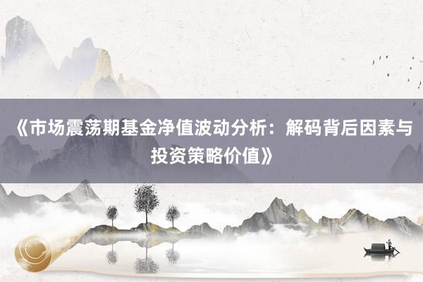 《市场震荡期基金净值波动分析：解码背后因素与投资策略价值》