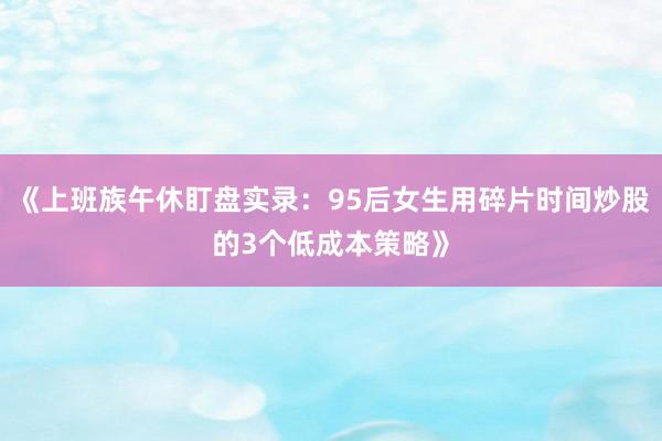 《上班族午休盯盘实录:95后女生用碎片时间炒股的3个低成本策略》