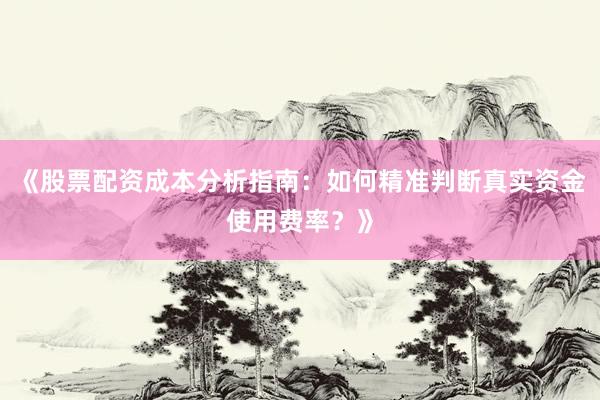 《股票配资成本分析指南：如何精准判断真实资金使用费率？》