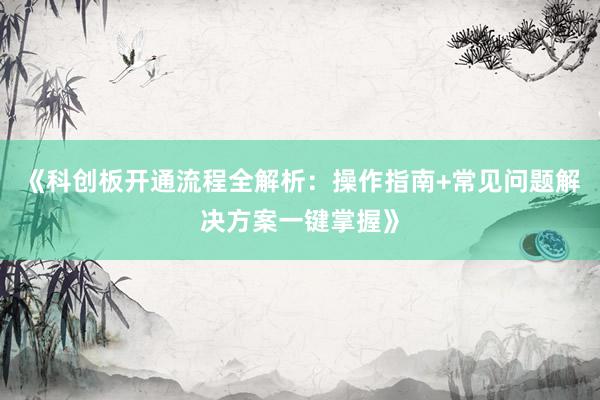 《科创板开通流程全解析：操作指南+常见问题解决方案一键掌握》