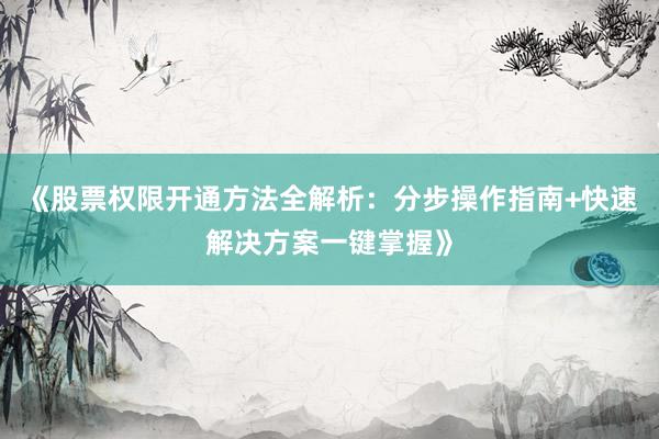 《股票权限开通方法全解析：分步操作指南+快速解决方案一键掌握》