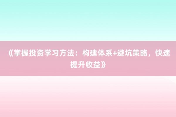 《掌握投资学习方法：构建体系+避坑策略，快速提升收益》