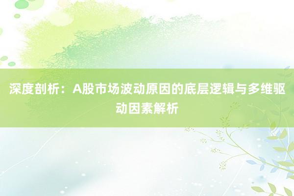 深度剖析：A股市场波动原因的底层逻辑与多维驱动因素解析