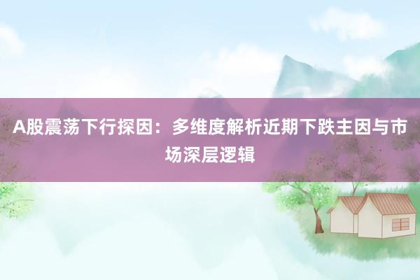 A股震荡下行探因:多维度解析近期下跌主因与市场深层逻辑