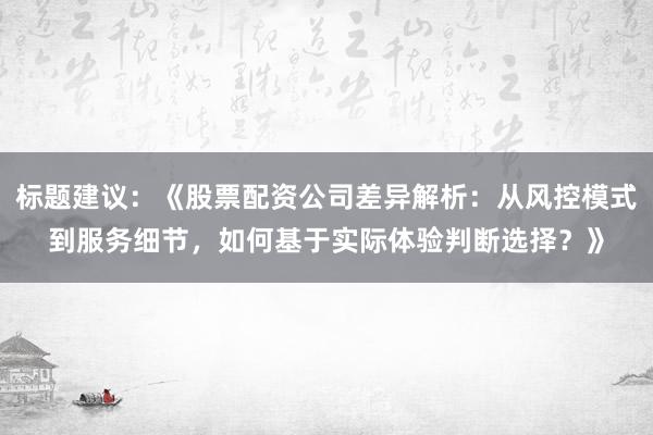 标题建议:《股票配资公司差异解析:从风控模式到服务细节,如何基于实际体验判断选择?》